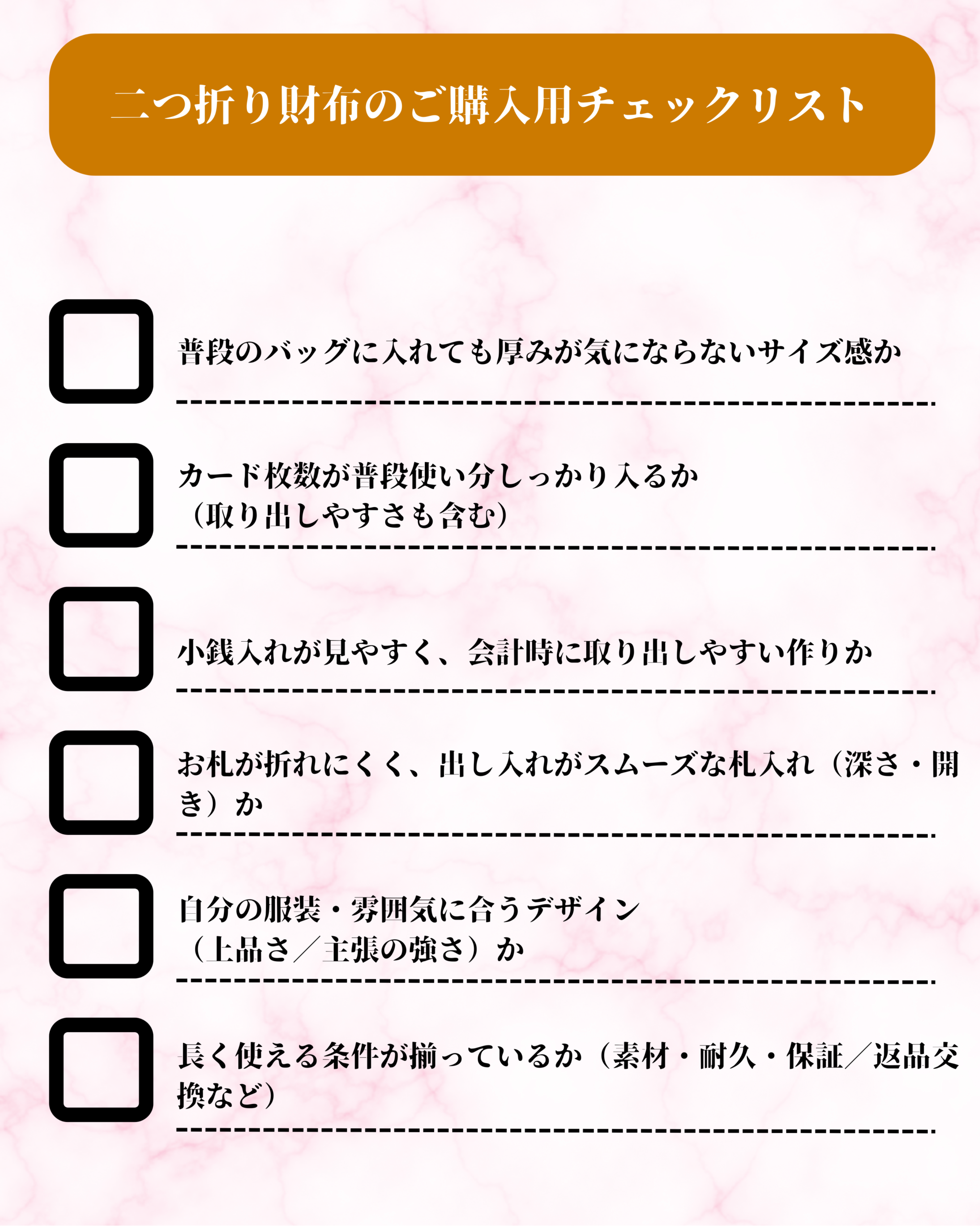 二つ折り財布のご購入用チェックリスト（□ カード枚数が「普段使い分」しっかり入るか（取り出しやすさも含む）□ 小銭入れが見やすく、会計時に取り出しやすい構造か□ お札が折れにくく、出し入れがスムーズな札入れ（深さ・開き）か□ 自分の服装・雰囲気に合うデザイン（上品さ／主張の強さ）か□ 長く使える条件が揃っているか（素材・耐久・保証／返品交換など））